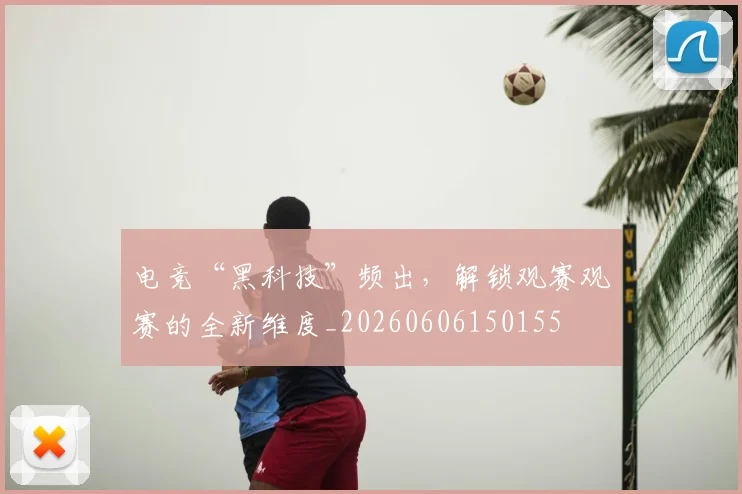 电竞“黑科技”频出，解锁观赛观赛的全新维度_20260606150155