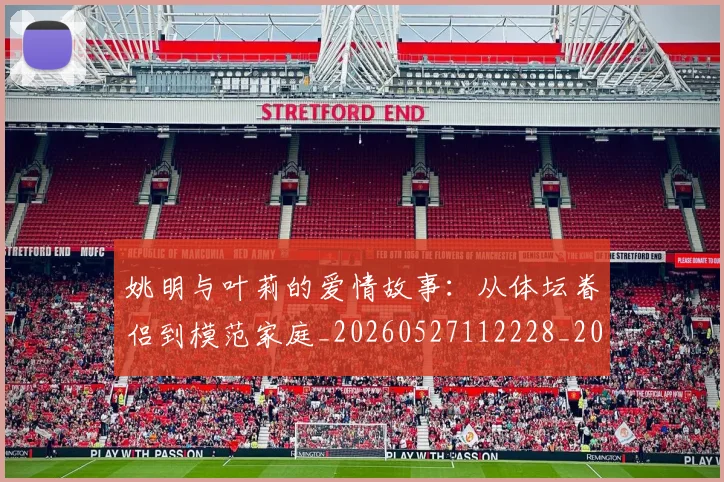 姚明与叶莉的爱情故事：从体坛眷侣到模范家庭_20260527112228_20260707143010