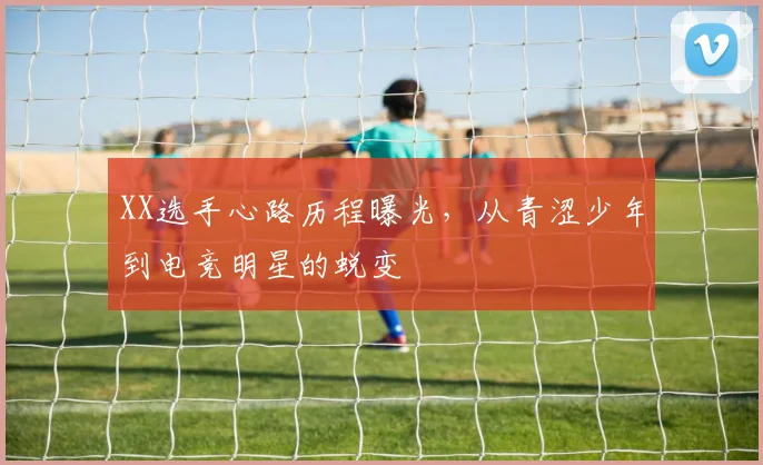 XX选手心路历程曝光，从青涩少年到电竞明星的蜕变