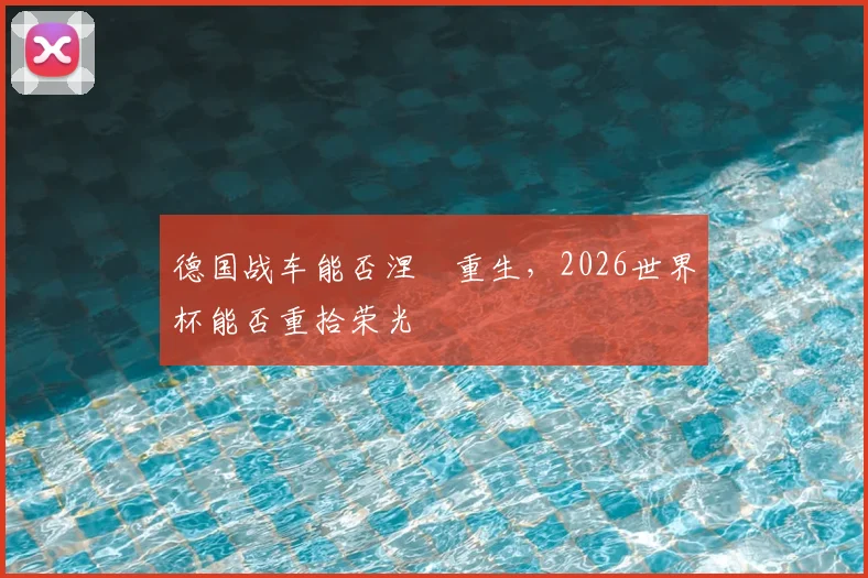 德国战车能否涅槃重生，2026世界杯能否重拾荣光