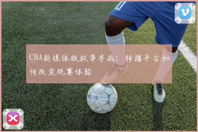 CBA新媒体版权争夺战：转播平台如何改变观赛体验