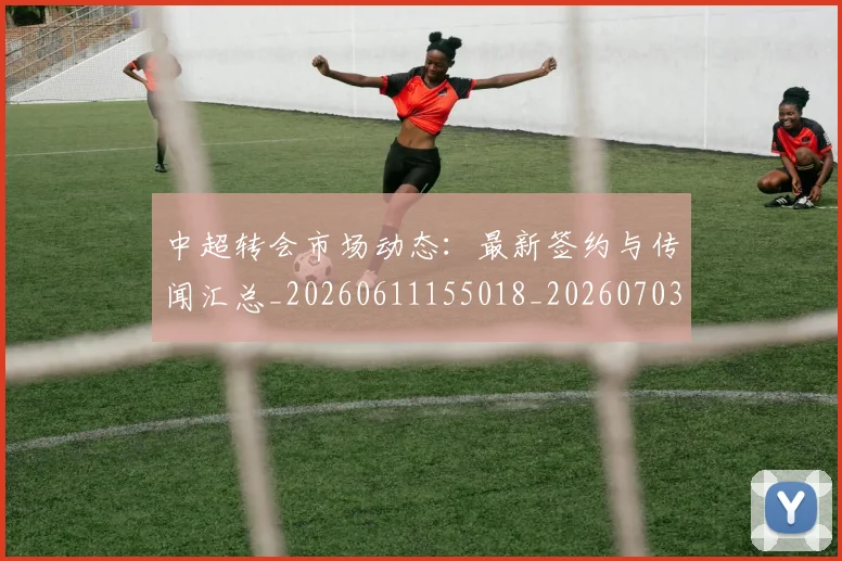 中超转会市场动态:最新签约与传闻汇总_20260611155018_20260703211834