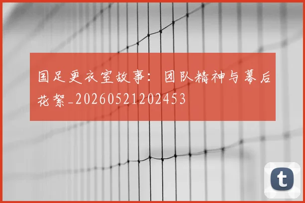 国足更衣室故事：团队精神与幕后花絮_20260521202453