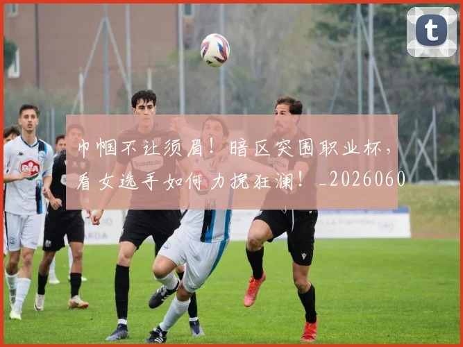 巾帼不让须眉！暗区突围职业杯，看女选手如何力挽狂澜！_20260604221526