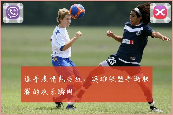 选手表情包走红，英雄联盟手游联赛的欢乐瞬间！