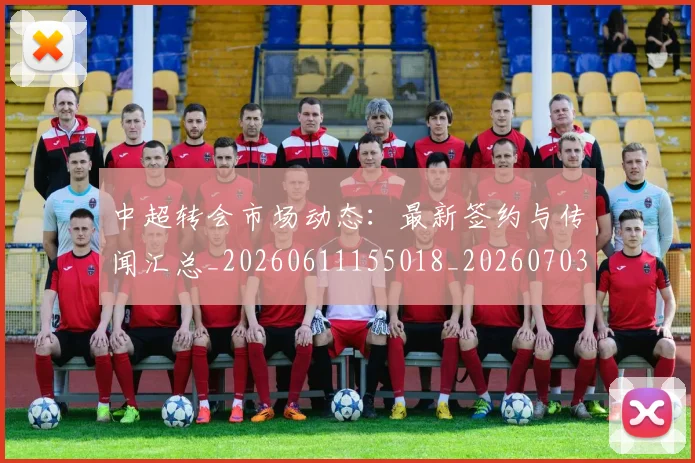 中超转会市场动态：最新签约与传闻汇总_20260611155018_20260703211834