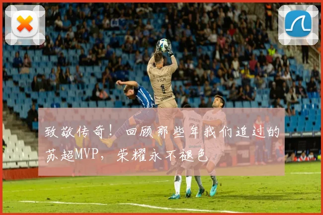致敬传奇！回顾那些年我们追过的苏超MVP，荣耀永不褪色