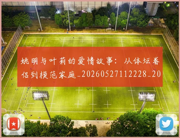 姚明与叶莉的爱情故事：从体坛眷侣到模范家庭_20260527112228_20260707143010