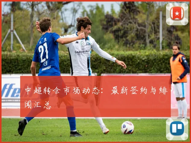 中超转会市场动态:最新签约与绯闻汇总