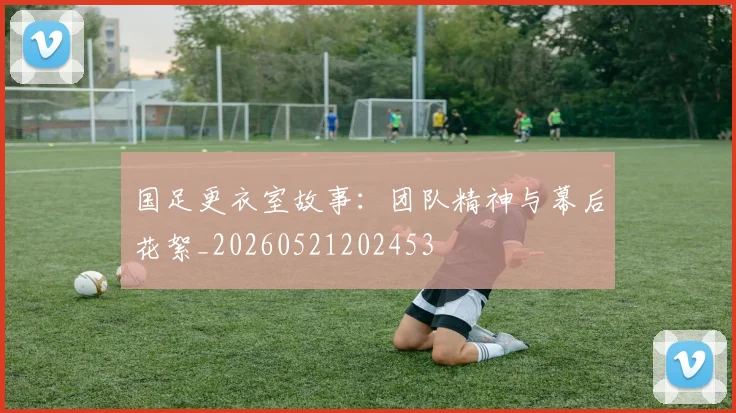 国足更衣室故事：团队精神与幕后花絮_20260521202453