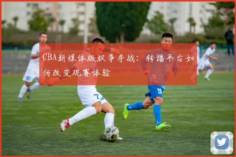 CBA新媒体版权争夺战：转播平台如何改变观赛体验