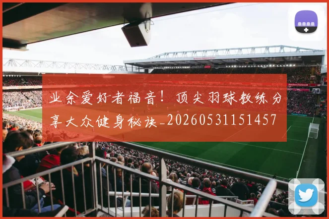 业余爱好者福音！顶尖羽球教练分享大众健身秘诀_20260531151457
