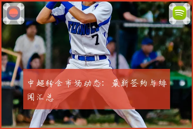 中超转会市场动态：最新签约与绯闻汇总